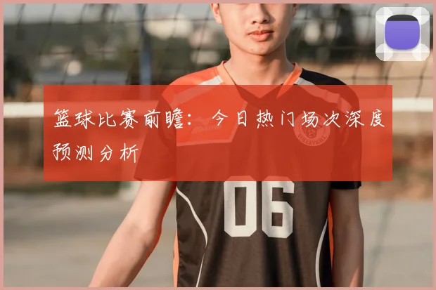 篮球比赛前瞻：今日热门场次深度预测分析