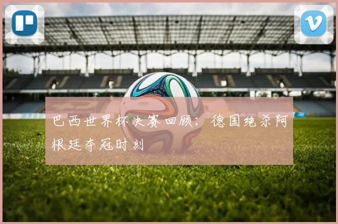 巴西世界杯决赛回顾：德国绝杀阿根廷夺冠时刻