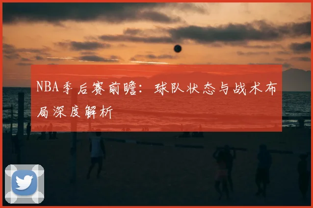 NBA季后赛前瞻：球队状态与战术布局深度解析