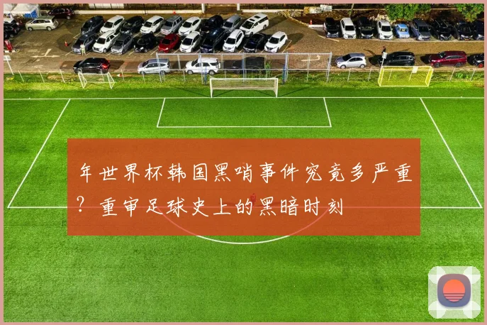 年世界杯韩国黑哨事件究竟多严重？重审足球史上的黑暗时刻