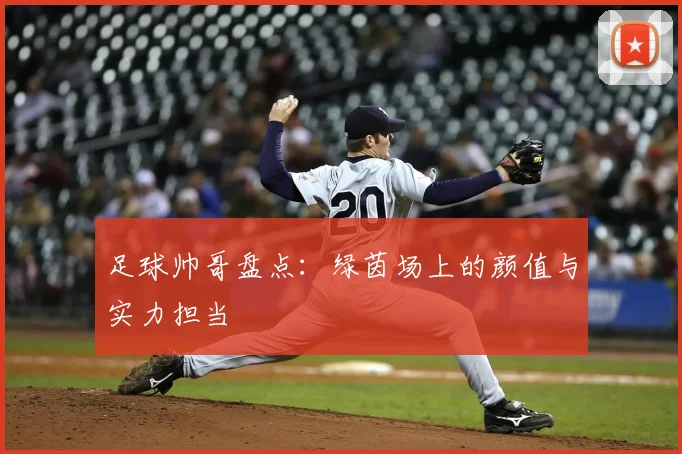 足球帅哥盘点：绿茵场上的颜值与实力担当