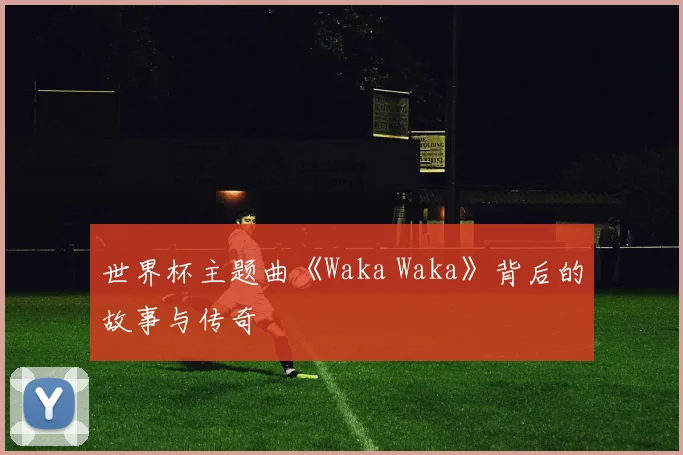 世界杯主题曲《Waka Waka》背后的故事与传奇