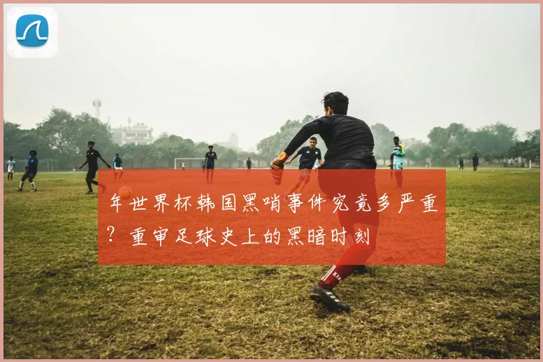 年世界杯韩国黑哨事件究竟多严重？重审足球史上的黑暗时刻