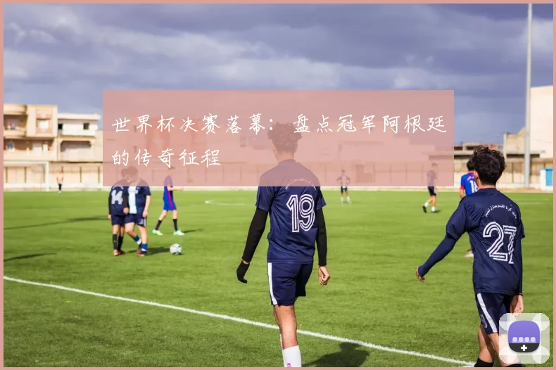 世界杯决赛落幕：盘点冠军阿根廷的传奇征程